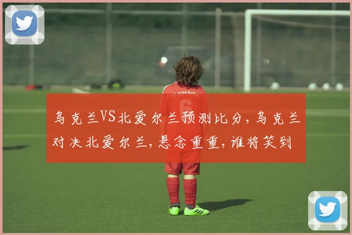 乌克兰VS北爱尔兰预测比分,乌克兰对决北爱尔兰,悬念重重,谁将笑到最后