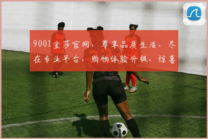 9001金莎官网，尊享品质生活，尽在专业平台，购物体验升级，惊喜不断，快来体验