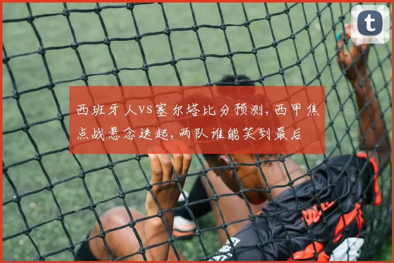 西班牙人vs塞尔塔比分预测,西甲焦点战悬念迭起,两队谁能笑到最后